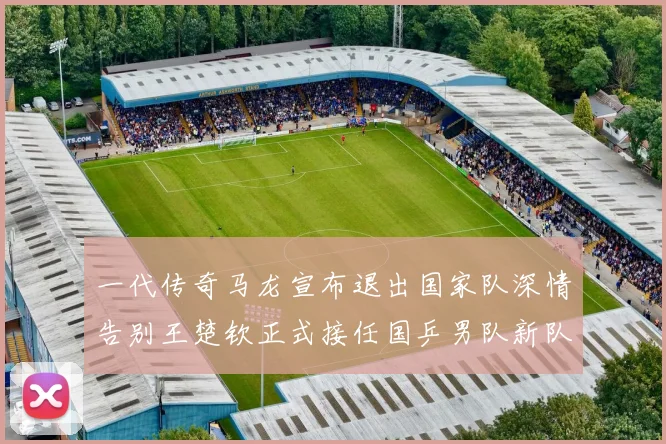 一代传奇马龙宣布退出国家队深情告别王楚钦正式接任国乒男队新队长扛起大旗