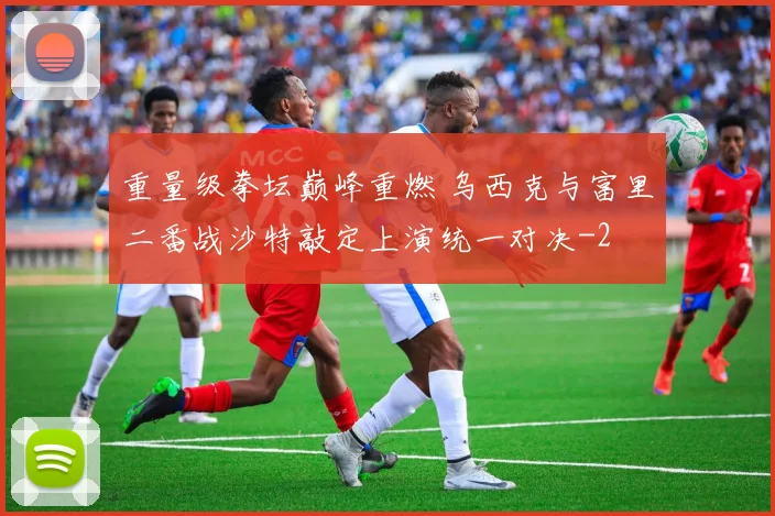 重量级拳坛巅峰重燃 乌西克与富里二番战沙特敲定上演统一对决