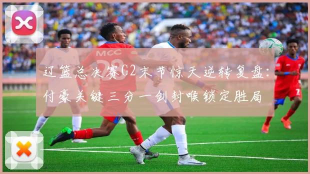辽篮总决赛G2末节惊天逆转复盘：付豪关键三分一剑封喉锁定胜局