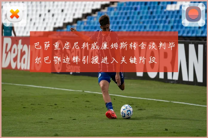 巴萨重启尼科威廉姆斯转会谈判毕尔巴鄂边锋引援进入关键阶段