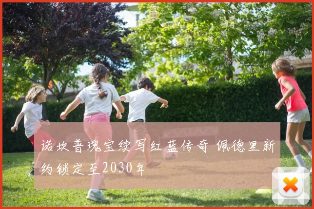 诺坎普瑰宝续写红蓝传奇 佩德里新约锁定至2030年