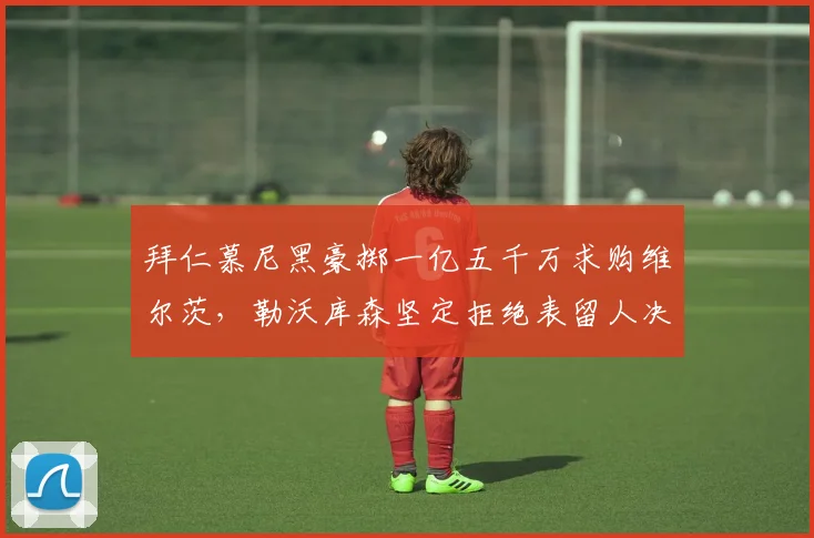 拜仁慕尼黑豪掷一亿五千万求购维尔茨，勒沃库森坚定拒绝表留人决心