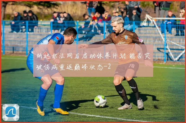 纳达尔法网后启动休养计划 能否突破伤病重返巅峰状态
