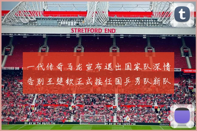一代传奇马龙宣布退出国家队深情告别王楚钦正式接任国乒男队新队长扛起大旗