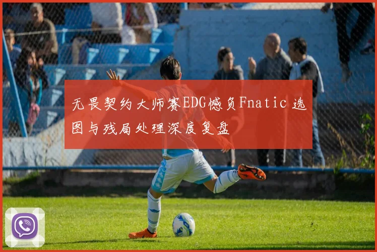 无畏契约大师赛EDG憾负Fnatic 选图与残局处理深度复盘