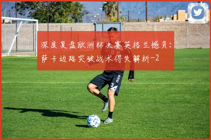 深度复盘欧洲杯决赛英格兰憾负：萨卡边路突破战术得失解析
