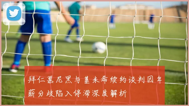 拜仁慕尼黑与基米希续约谈判因年薪分歧陷入停滞深度解析
