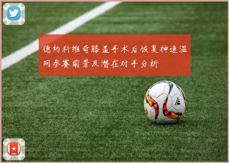 德约科维奇膝盖手术后恢复神速温网参赛前景及潜在对手分析