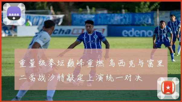 重量级拳坛巅峰重燃 乌西克与富里二番战沙特敲定上演统一对决