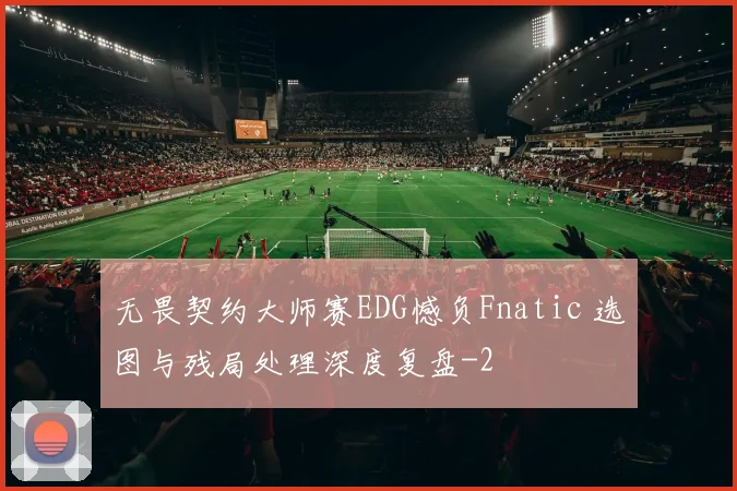 无畏契约大师赛EDG憾负Fnatic 选图与残局处理深度复盘