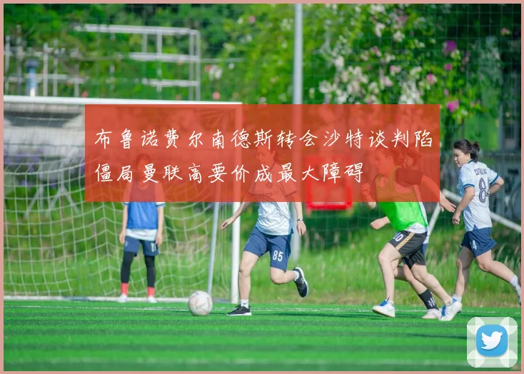 布鲁诺费尔南德斯转会沙特谈判陷僵局曼联高要价成最大障碍