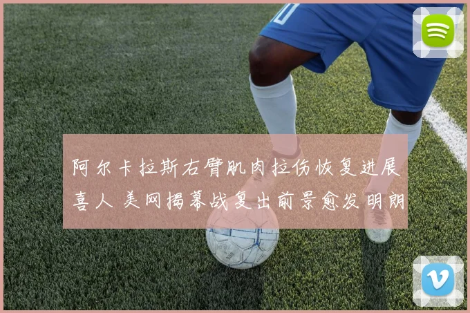 阿尔卡拉斯右臂肌肉拉伤恢复进展喜人 美网揭幕战复出前景愈发明朗