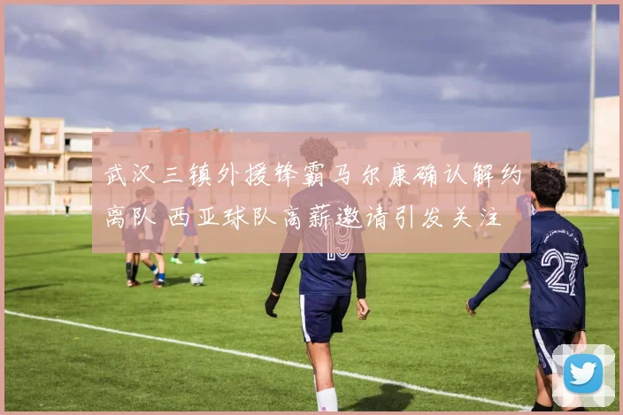 武汉三镇外援锋霸马尔康确认解约离队 西亚球队高薪邀请引发关注