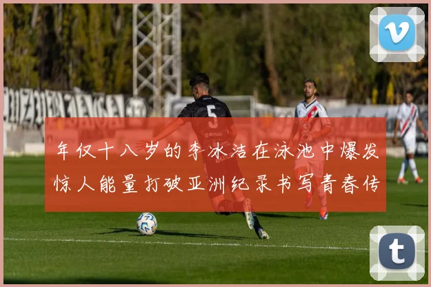 年仅十八岁的李冰洁在泳池中爆发惊人能量打破亚洲纪录书写青春传奇未来可期