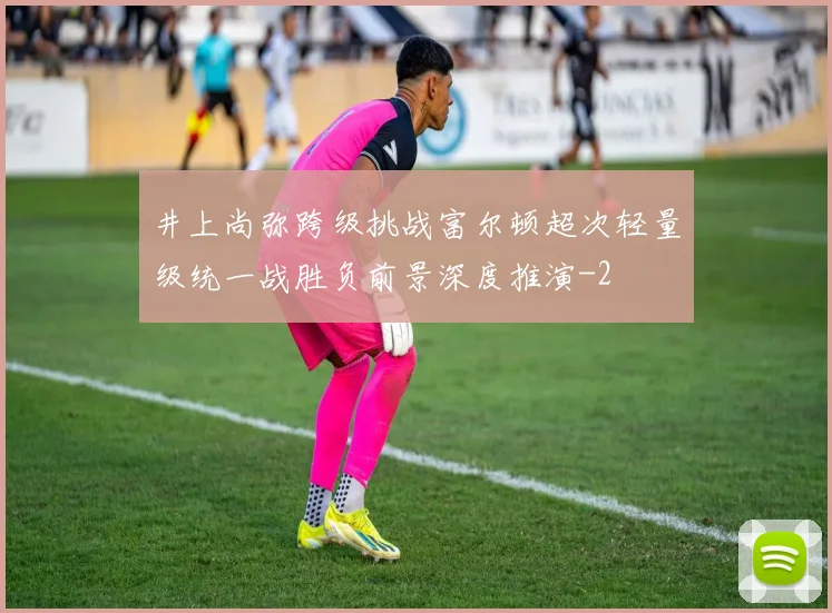 井上尚弥跨级挑战富尔顿超次轻量级统一战胜负前景深度推演