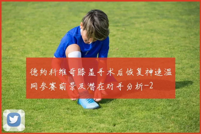 德约科维奇膝盖手术后恢复神速温网参赛前景及潜在对手分析