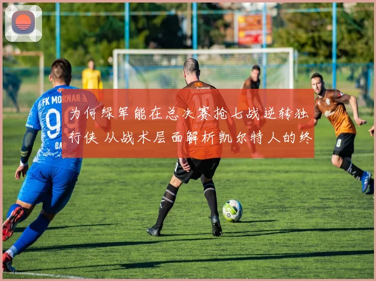 为何绿军能在总决赛抢七战逆转独行侠 从战术层面解析凯尔特人的终极变阵与临场调整