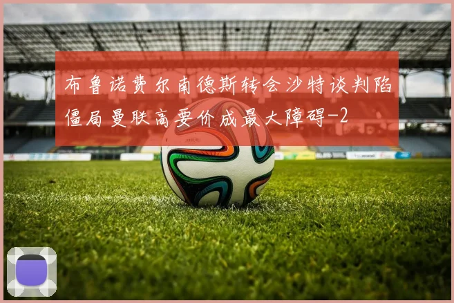 布鲁诺费尔南德斯转会沙特谈判陷僵局曼联高要价成最大障碍